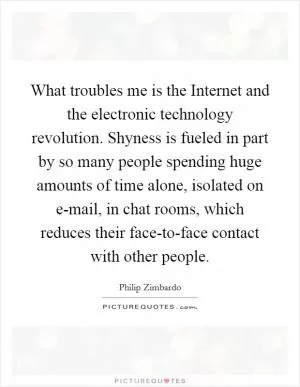 What troubles me is the Internet and the electronic technology revolution. Shyness is fueled in part by so many people spending huge amounts of time alone, isolated on e-mail, in chat rooms, which reduces their face-to-face contact with other people Picture Quote #1
