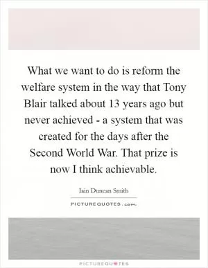 What we want to do is reform the welfare system in the way that Tony Blair talked about 13 years ago but never achieved - a system that was created for the days after the Second World War. That prize is now I think achievable Picture Quote #1