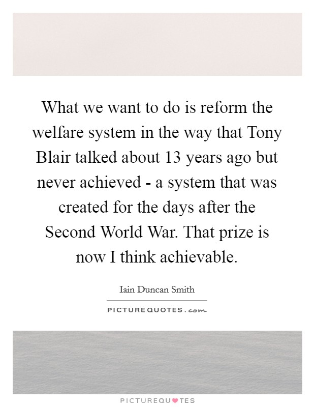What we want to do is reform the welfare system in the way that Tony Blair talked about 13 years ago but never achieved - a system that was created for the days after the Second World War. That prize is now I think achievable Picture Quote #1