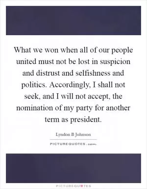 What we won when all of our people united must not be lost in suspicion and distrust and selfishness and politics. Accordingly, I shall not seek, and I will not accept, the nomination of my party for another term as president Picture Quote #1