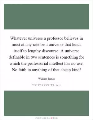 Whatever universe a professor believes in must at any rate be a universe that lends itself to lengthy discourse. A universe definable in two sentences is something for which the professorial intellect has no use. No faith in anything of that cheap kind! Picture Quote #1