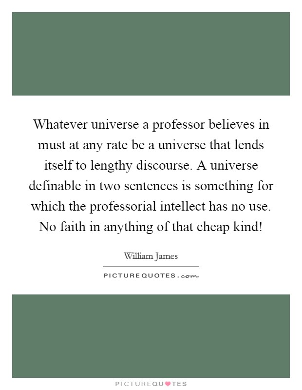 Whatever universe a professor believes in must at any rate be a universe that lends itself to lengthy discourse. A universe definable in two sentences is something for which the professorial intellect has no use. No faith in anything of that cheap kind! Picture Quote #1