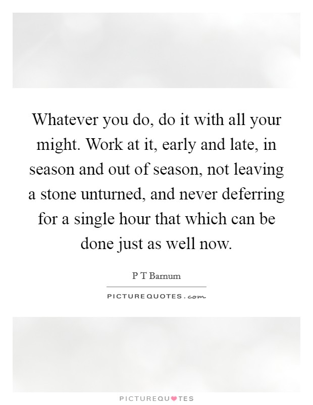 Whatever you do, do it with all your might. Work at it, early and late, in season and out of season, not leaving a stone unturned, and never deferring for a single hour that which can be done just as well now Picture Quote #1