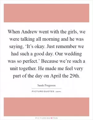 When Andrew went with the girls, we were talking all morning and he was saying, ‘It’s okay. Just remember we had such a good day. Our wedding was so perfect.’ Because we’re such a unit together. He made me feel very part of the day on April the 29th Picture Quote #1