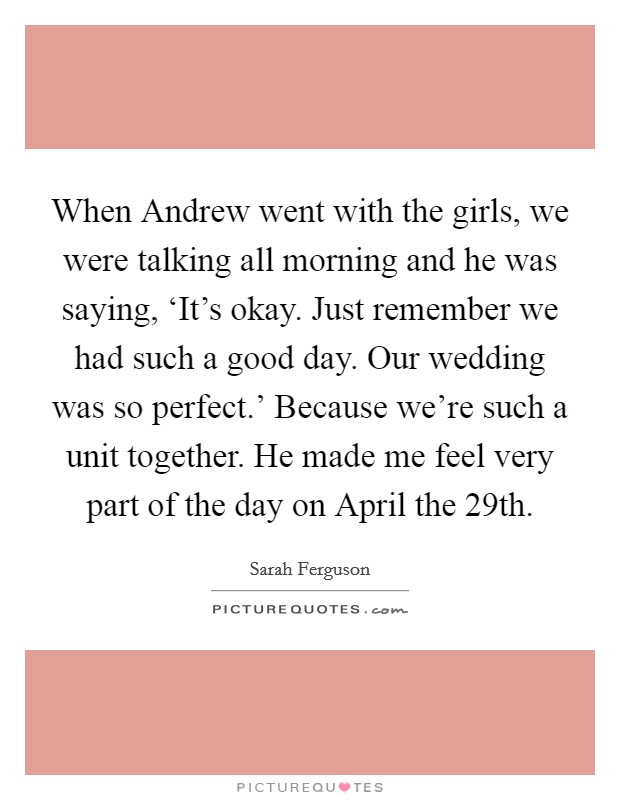 When Andrew went with the girls, we were talking all morning and he was saying, ‘It's okay. Just remember we had such a good day. Our wedding was so perfect.' Because we're such a unit together. He made me feel very part of the day on April the 29th Picture Quote #1