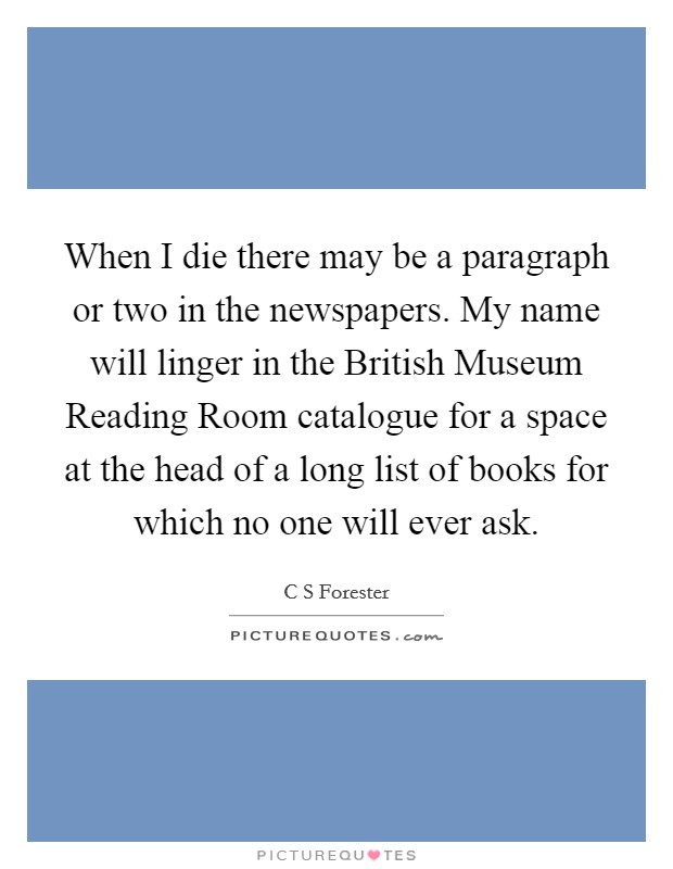 When I die there may be a paragraph or two in the newspapers. My name will linger in the British Museum Reading Room catalogue for a space at the head of a long list of books for which no one will ever ask Picture Quote #1