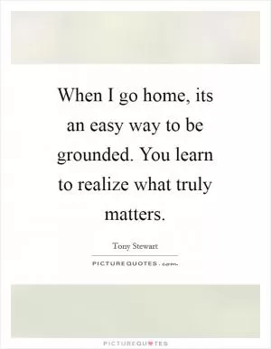 When I go home, its an easy way to be grounded. You learn to realize what truly matters Picture Quote #1