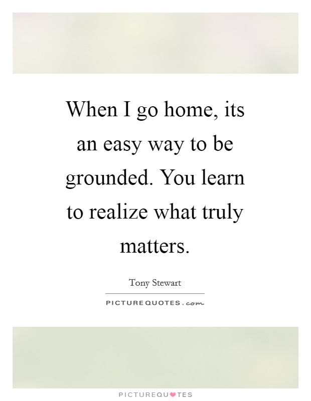When I go home, its an easy way to be grounded. You learn to realize what truly matters Picture Quote #1