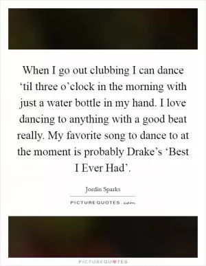 When I go out clubbing I can dance ‘til three o’clock in the morning with just a water bottle in my hand. I love dancing to anything with a good beat really. My favorite song to dance to at the moment is probably Drake’s ‘Best I Ever Had’ Picture Quote #1