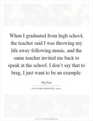 When I graduated from high school, the teacher said I was throwing my life away following music, and the same teacher invited me back to speak at the school. I don’t say that to brag, I just want to be an example Picture Quote #1