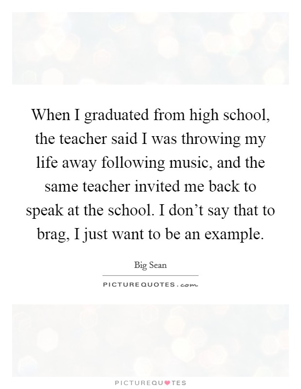 When I graduated from high school, the teacher said I was throwing my life away following music, and the same teacher invited me back to speak at the school. I don't say that to brag, I just want to be an example Picture Quote #1