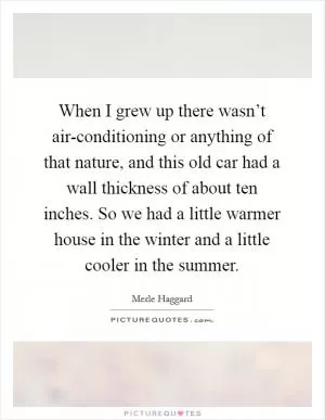 When I grew up there wasn’t air-conditioning or anything of that nature, and this old car had a wall thickness of about ten inches. So we had a little warmer house in the winter and a little cooler in the summer Picture Quote #1