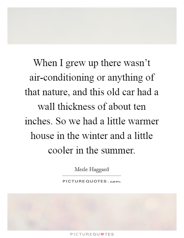 When I grew up there wasn't air-conditioning or anything of that nature, and this old car had a wall thickness of about ten inches. So we had a little warmer house in the winter and a little cooler in the summer Picture Quote #1