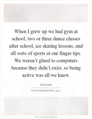 When I grew up we had gym at school, two or three dance classes after school, ice skating lessons, and all sorts of sports at our finger tips. We weren’t glued to computers because they didn’t exist, so being active was all we knew Picture Quote #1