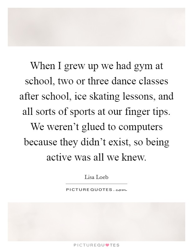 When I grew up we had gym at school, two or three dance classes after school, ice skating lessons, and all sorts of sports at our finger tips. We weren't glued to computers because they didn't exist, so being active was all we knew Picture Quote #1