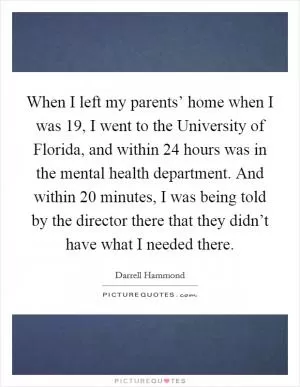 When I left my parents’ home when I was 19, I went to the University of Florida, and within 24 hours was in the mental health department. And within 20 minutes, I was being told by the director there that they didn’t have what I needed there Picture Quote #1