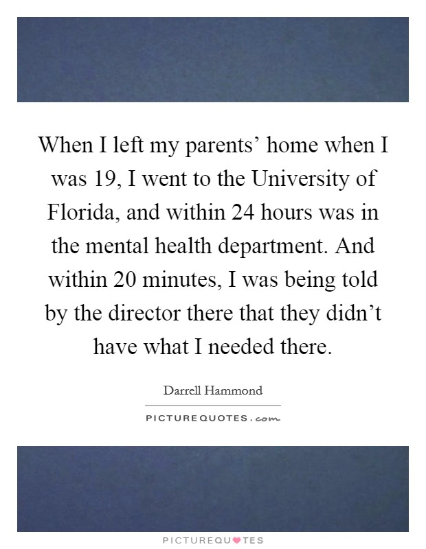 When I left my parents' home when I was 19, I went to the University of Florida, and within 24 hours was in the mental health department. And within 20 minutes, I was being told by the director there that they didn't have what I needed there Picture Quote #1