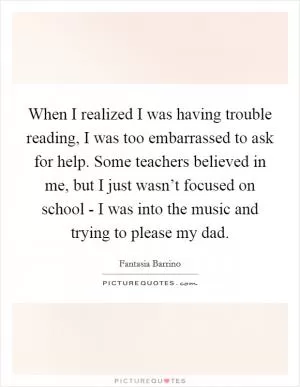 When I realized I was having trouble reading, I was too embarrassed to ask for help. Some teachers believed in me, but I just wasn’t focused on school - I was into the music and trying to please my dad Picture Quote #1