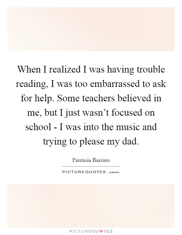 When I realized I was having trouble reading, I was too embarrassed to ask for help. Some teachers believed in me, but I just wasn't focused on school - I was into the music and trying to please my dad Picture Quote #1