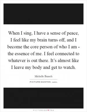 When I sing, I have a sense of peace, I feel like my brain turns off, and I become the core person of who I am - the essence of me. I feel connected to whatever is out there. It’s almost like I leave my body and get to watch Picture Quote #1