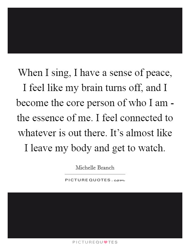 When I sing, I have a sense of peace, I feel like my brain turns off, and I become the core person of who I am - the essence of me. I feel connected to whatever is out there. It's almost like I leave my body and get to watch Picture Quote #1