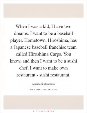 When I was a kid, I have two dreams. I want to be a baseball player. Hometown, Hiroshima, has a Japanese baseball franchise team called Hiroshima Carps. You know, and then I want to be a sushi chef. I want to make own restaurant - sushi restaurant Picture Quote #1