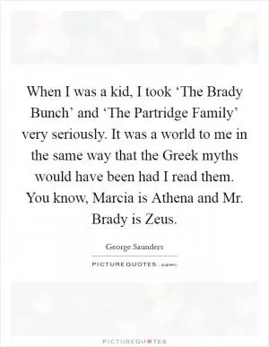 When I was a kid, I took ‘The Brady Bunch’ and ‘The Partridge Family’ very seriously. It was a world to me in the same way that the Greek myths would have been had I read them. You know, Marcia is Athena and Mr. Brady is Zeus Picture Quote #1