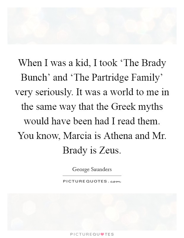 When I was a kid, I took ‘The Brady Bunch' and ‘The Partridge Family' very seriously. It was a world to me in the same way that the Greek myths would have been had I read them. You know, Marcia is Athena and Mr. Brady is Zeus Picture Quote #1