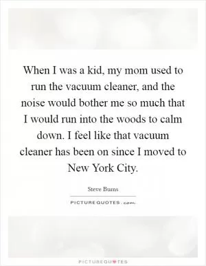 When I was a kid, my mom used to run the vacuum cleaner, and the noise would bother me so much that I would run into the woods to calm down. I feel like that vacuum cleaner has been on since I moved to New York City Picture Quote #1