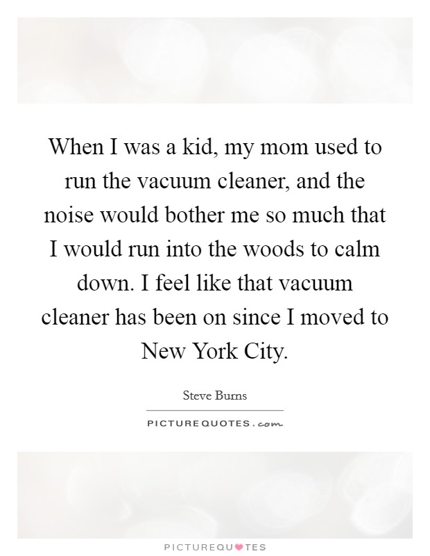 When I was a kid, my mom used to run the vacuum cleaner, and the noise would bother me so much that I would run into the woods to calm down. I feel like that vacuum cleaner has been on since I moved to New York City Picture Quote #1