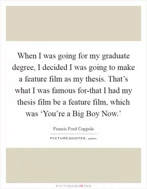 When I was going for my graduate degree, I decided I was going to make a feature film as my thesis. That’s what I was famous for-that I had my thesis film be a feature film, which was ‘You’re a Big Boy Now.’ Picture Quote #1
