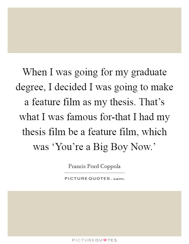 When I was going for my graduate degree, I decided I was going to make a feature film as my thesis. That's what I was famous for-that I had my thesis film be a feature film, which was ‘You're a Big Boy Now.' Picture Quote #1