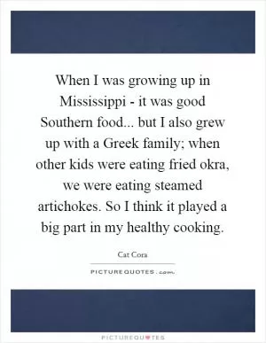 When I was growing up in Mississippi - it was good Southern food... but I also grew up with a Greek family; when other kids were eating fried okra, we were eating steamed artichokes. So I think it played a big part in my healthy cooking Picture Quote #1
