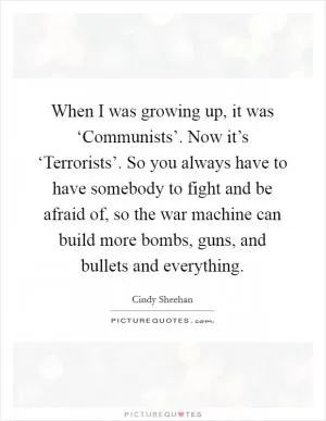 When I was growing up, it was ‘Communists’. Now it’s ‘Terrorists’. So you always have to have somebody to fight and be afraid of, so the war machine can build more bombs, guns, and bullets and everything Picture Quote #1
