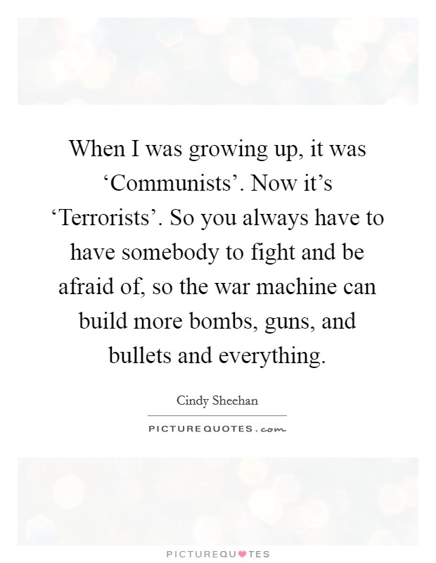 When I was growing up, it was ‘Communists'. Now it's ‘Terrorists'. So you always have to have somebody to fight and be afraid of, so the war machine can build more bombs, guns, and bullets and everything Picture Quote #1