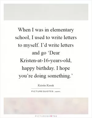 When I was in elementary school, I used to write letters to myself. I’d write letters and go ‘Dear Kristen-at-16-years-old, happy birthday. I hope you’re doing something.’ Picture Quote #1