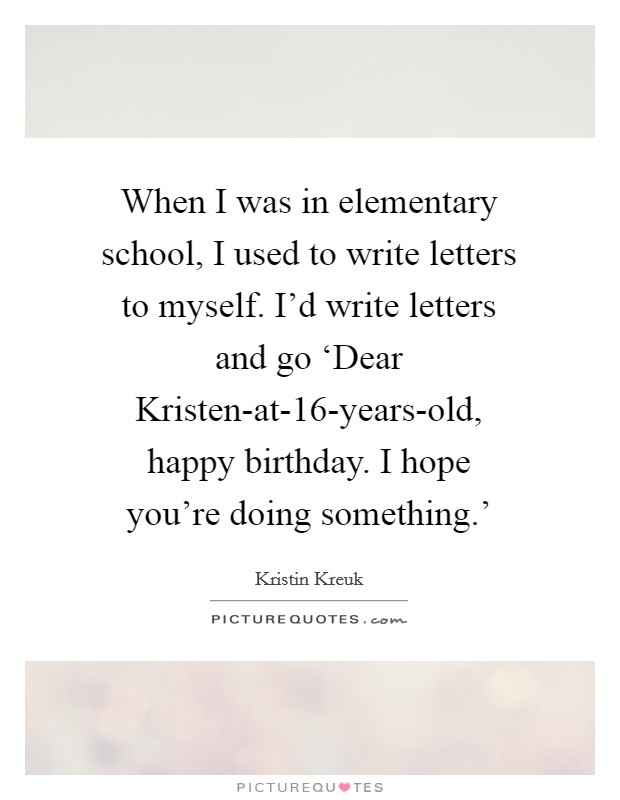 When I was in elementary school, I used to write letters to myself. I'd write letters and go ‘Dear Kristen-at-16-years-old, happy birthday. I hope you're doing something.' Picture Quote #1