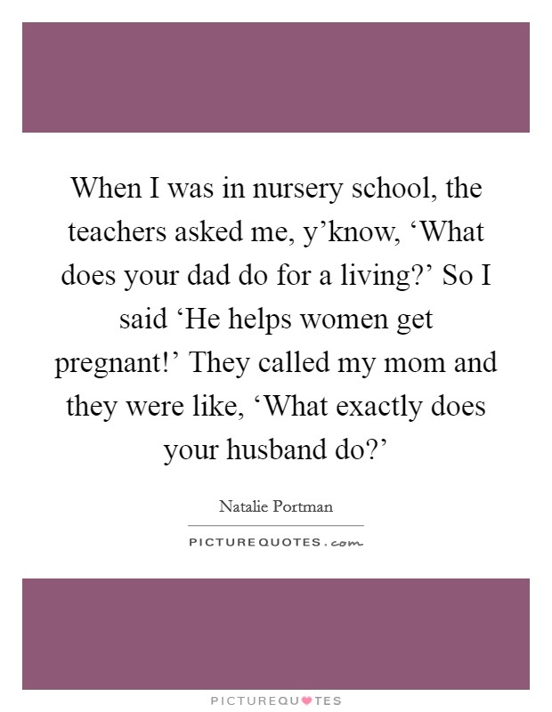 When I was in nursery school, the teachers asked me, y'know, ‘What does your dad do for a living?' So I said ‘He helps women get pregnant!' They called my mom and they were like, ‘What exactly does your husband do?' Picture Quote #1