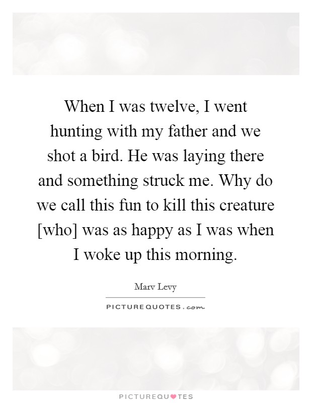 When I was twelve, I went hunting with my father and we shot a bird. He was laying there and something struck me. Why do we call this fun to kill this creature [who] was as happy as I was when I woke up this morning Picture Quote #1