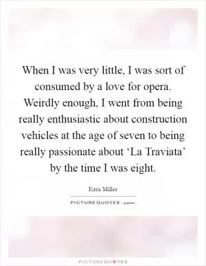 When I was very little, I was sort of consumed by a love for opera. Weirdly enough, I went from being really enthusiastic about construction vehicles at the age of seven to being really passionate about ‘La Traviata’ by the time I was eight Picture Quote #1