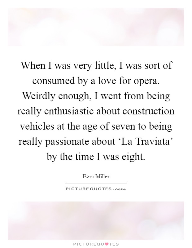 When I was very little, I was sort of consumed by a love for opera. Weirdly enough, I went from being really enthusiastic about construction vehicles at the age of seven to being really passionate about ‘La Traviata' by the time I was eight Picture Quote #1