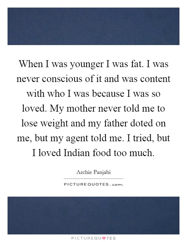 When I was younger I was fat. I was never conscious of it and was content with who I was because I was so loved. My mother never told me to lose weight and my father doted on me, but my agent told me. I tried, but I loved Indian food too much Picture Quote #1
