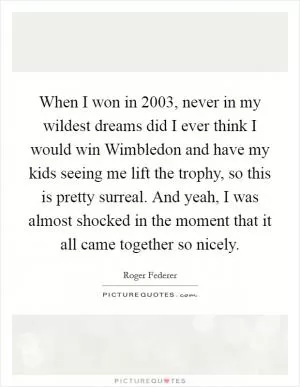 When I won in 2003, never in my wildest dreams did I ever think I would win Wimbledon and have my kids seeing me lift the trophy, so this is pretty surreal. And yeah, I was almost shocked in the moment that it all came together so nicely Picture Quote #1