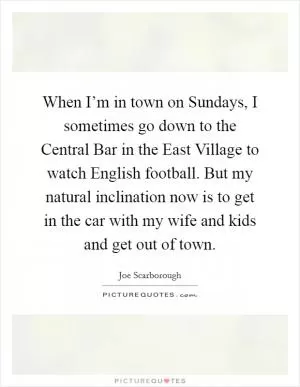 When I’m in town on Sundays, I sometimes go down to the Central Bar in the East Village to watch English football. But my natural inclination now is to get in the car with my wife and kids and get out of town Picture Quote #1