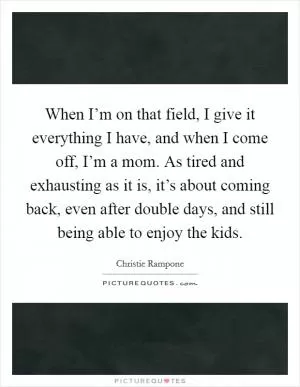 When I’m on that field, I give it everything I have, and when I come off, I’m a mom. As tired and exhausting as it is, it’s about coming back, even after double days, and still being able to enjoy the kids Picture Quote #1