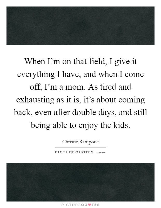 When I'm on that field, I give it everything I have, and when I come off, I'm a mom. As tired and exhausting as it is, it's about coming back, even after double days, and still being able to enjoy the kids Picture Quote #1
