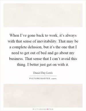 When I’ve gone back to work, it’s always with that sense of inevitability. That may be a complete delusion, but it’s the one that I need to get out of bed and go about my business. That sense that I can’t avoid this thing. I better just get on with it Picture Quote #1