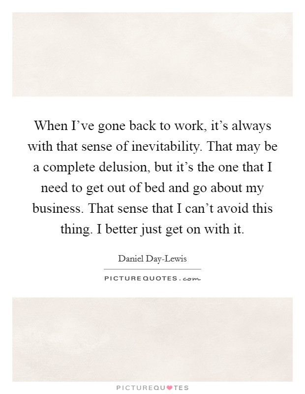 When I've gone back to work, it's always with that sense of inevitability. That may be a complete delusion, but it's the one that I need to get out of bed and go about my business. That sense that I can't avoid this thing. I better just get on with it Picture Quote #1