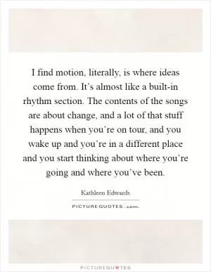 I find motion, literally, is where ideas come from. It’s almost like a built-in rhythm section. The contents of the songs are about change, and a lot of that stuff happens when you’re on tour, and you wake up and you’re in a different place and you start thinking about where you’re going and where you’ve been Picture Quote #1