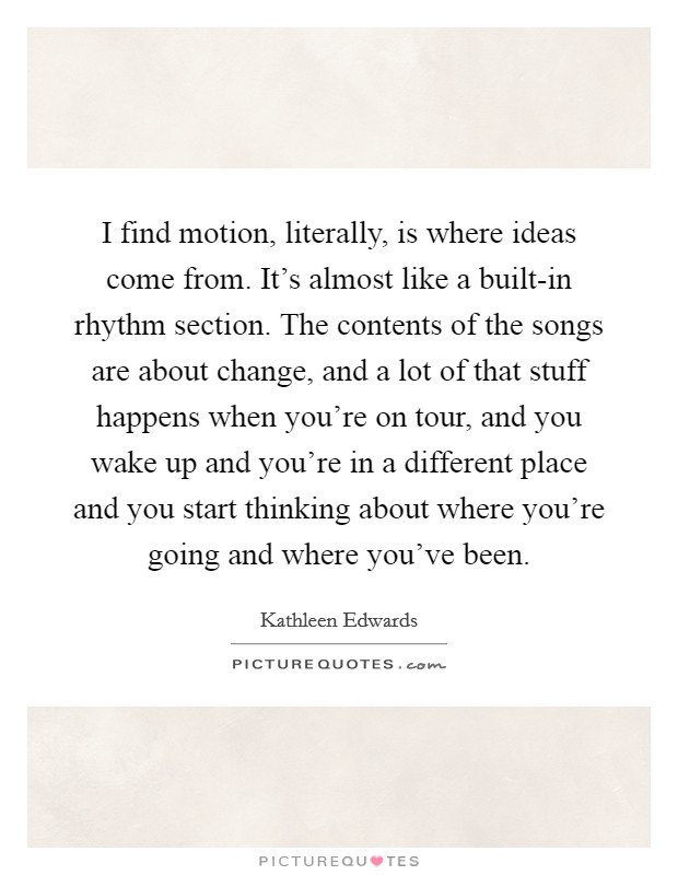 I find motion, literally, is where ideas come from. It's almost like a built-in rhythm section. The contents of the songs are about change, and a lot of that stuff happens when you're on tour, and you wake up and you're in a different place and you start thinking about where you're going and where you've been Picture Quote #1